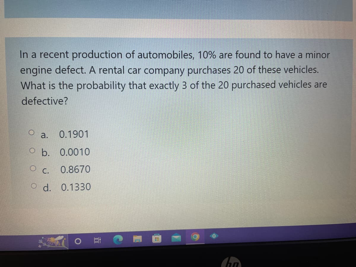 In a recent production of automobiles, 10% are found to have a minor
engine defect. A rental car company purchases 20 of these vehicles.
What is the probability that exactly 3 of the 20 purchased vehicles are
defective?
a.
0.1901
O b. 0.0010
O C.
0.8670
O d. 0.1330
H