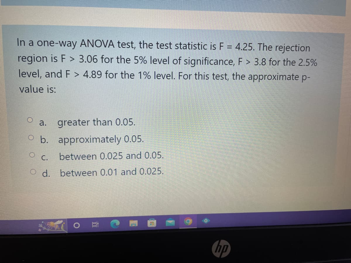 In a one-way ANOVA test, the test statistic is F = 4.25. The rejection
region is F> 3.06 for the 5% level of significance, F > 3.8 for the 2.5%
level, and F> 4.89 for the 1% level. For this test, the approximate p-
value is:
a. greater than 0.05.
O b. approximately 0.05.
between 0.025 and 0.05.
d. between 0.01 and 0.025.
C.
Si
hp