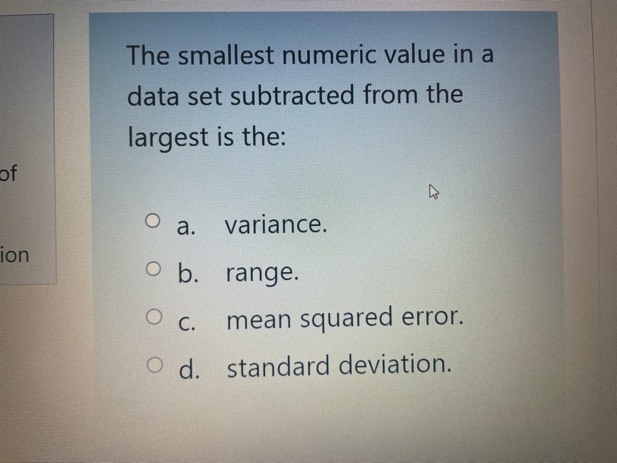 of
ion
The smallest numeric value in a
data set subtracted from the
largest is the:
a. variance.
O b. range.
O C.
mean squared error.
O d. standard deviation.
