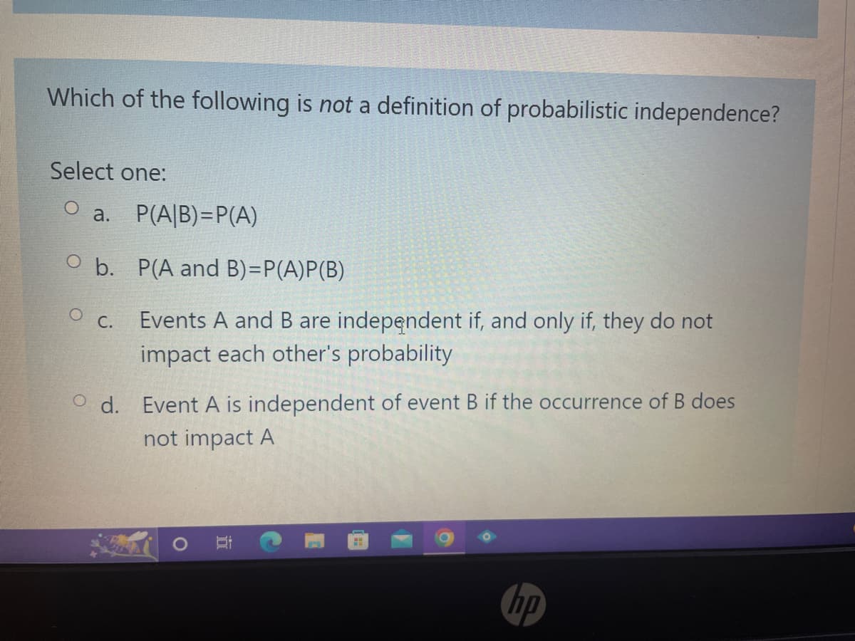 Which of the following is not a definition of probabilistic independence?
Select one:
O a. P(A/B)=P(A)
Ob.
O C.
P(A and B)=P(A)P(B)
Events A and B are independent if, and only if, they do not
impact each other's probability
Od. Event A is independent of event B if the occurrence of B does
not impact A
G
O
E
H
hp