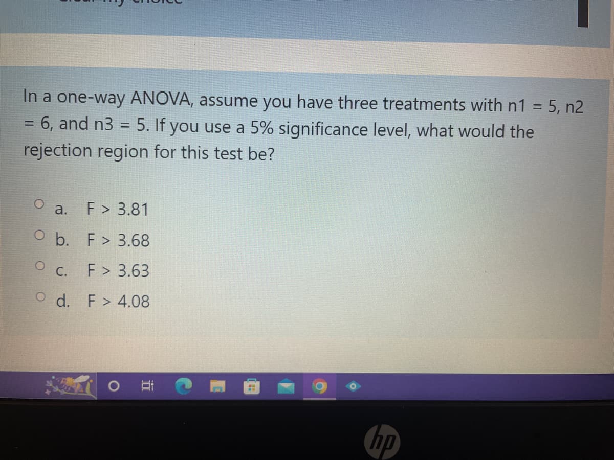 In a one-way ANOVA, assume you have three treatments with n1 = 5, n2
=
= 6, and n3 = 5. If you use a 5% significance level, what would the
rejection region for this test be?
a. F > 3.81
Ob. F> 3.68
O C.
F> 3.63
Od. F> 4.08
O
HH
ho