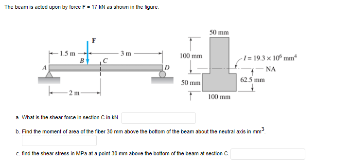The beam is acted upon by force F = 17 kN as shown in the figure.
50 mm
F
1.5 m
3 m
-1= 19.3 × 10º mmª
- NA
62.5 mm
100 mm
B
A
50 mm
2 m-
100 mm
a. What is the shear force in section C in kN.
b. Find the moment of area of the fiber 30 mm above the bottom of the beam about the neutral axis in mm.
c. find the shear stress in MPa at a point 30 mm above the bottom of the beam at section C.
