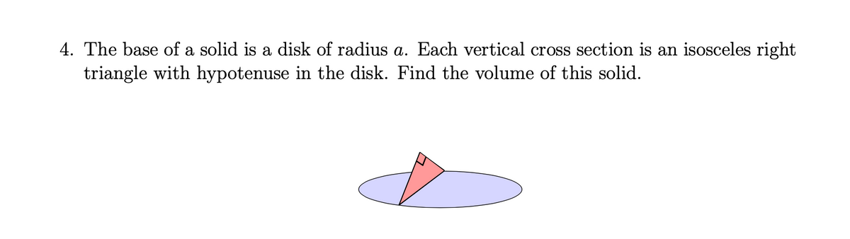4. The base of a solid is a disk of radius a. Each vertical cross section is an isosceles right
triangle with hypotenuse in the disk. Find the volume of this solid.
