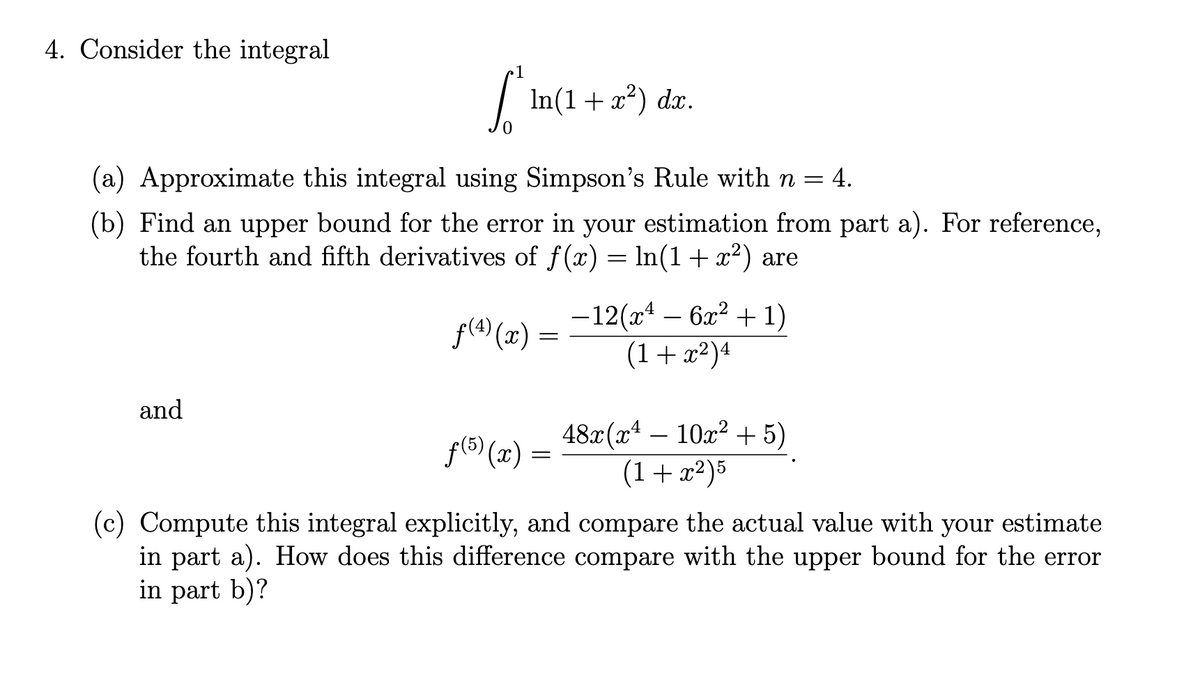 4. Consider the integral
In(1+ x²) dx.
(a) Approximate this integral using Simpson's Rule with n = 4.
(b) Find an upper bound for the error in your estimation from part a). For reference,
the fourth and fifth derivatives of f(x) = ln(1+x²) are
-12(x – 6x? + 1)
(1+x²)4
f(4) (x)
and
48x (x4 – 10x? + 5)
(1+x²)5
f(5) (x)
(c) Compute this integral explicitly, and compare the actual value with your estimate
in part a). How does this difference compare with the upper bound for the error
in part b)?
