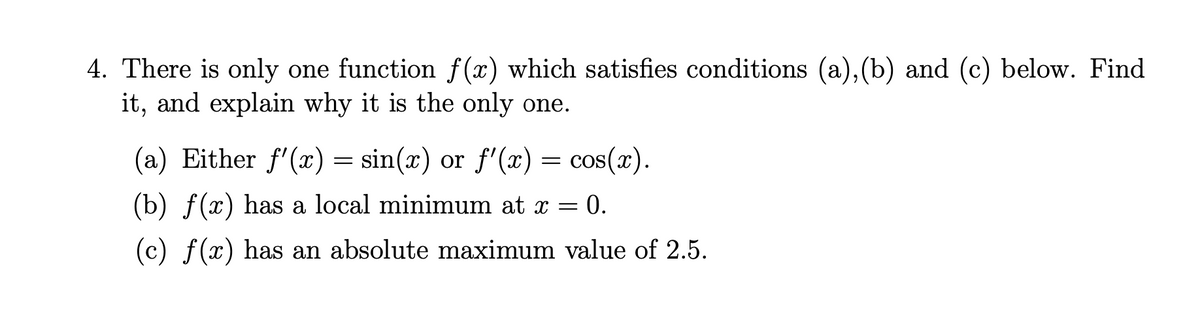 4. There is only one function f(x) which satisfies conditions (a),(b) and (c) below. Find
it, and explain why it is the only one.
(a) Either f'(x) = sin(x) or f'(x) = cos(x).
(b) f(x) has a local minimum at x = 0.
(c) f(x) has an absolute maximum value of 2.5.
