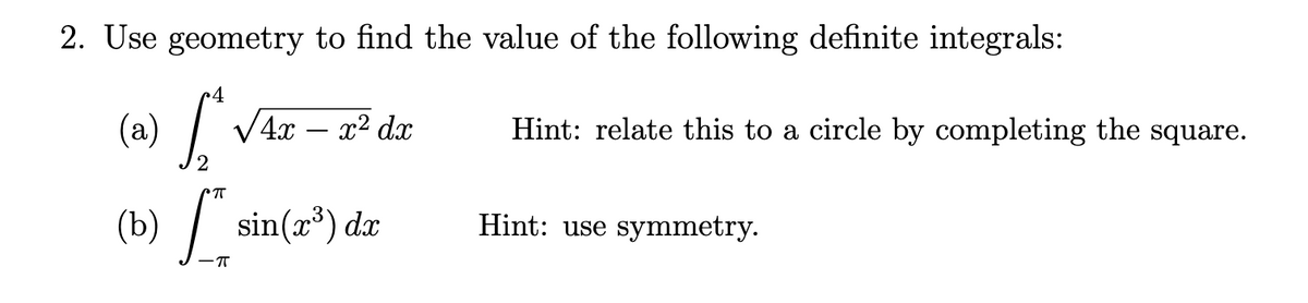 2. Use geometry to find the value of the following definite integrals:
(a) /
V4x – x2 dx
Hint: relate this to a circle by completing the square.
(b) / sin(z*) dr
Hint: use symmetry.
