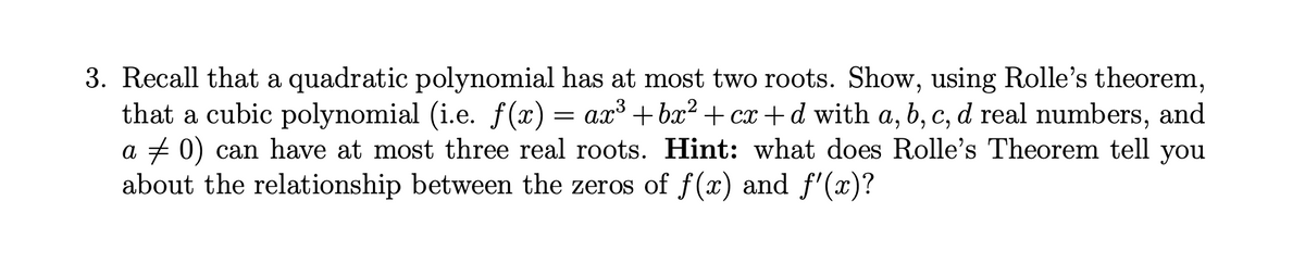 3. Recall that a quadratic polynomial has at most two roots. Show, using Rolle's theorem,
that a cubic polynomial (i.e. f(x) = ax³ + bx² + cx+d with a, b, c, d real numbers, and
a + 0) can have at most three real roots. Hint: what does Rolle's Theorem tell you
about the relationship between the zeros of f(x) and f'(x)?
