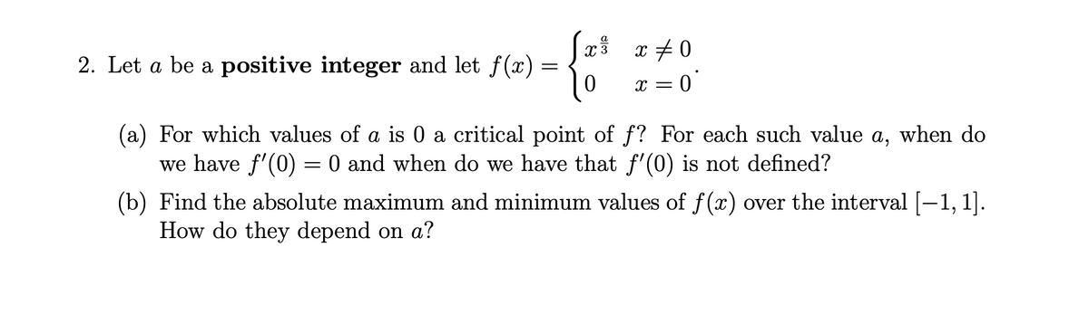 Sx x + 0
a
2. Let a be a positive integer and let f(x)
X = 0
(a) For which values of a is 0 a critical point of f? For each such value a, when do
we have f'(0) = 0 and when do we have that f'(0) is not defined?
(b) Find the absolute maximum and minimum values of f (x) over the interval [-1, 1].
How do they depend on a?
|
