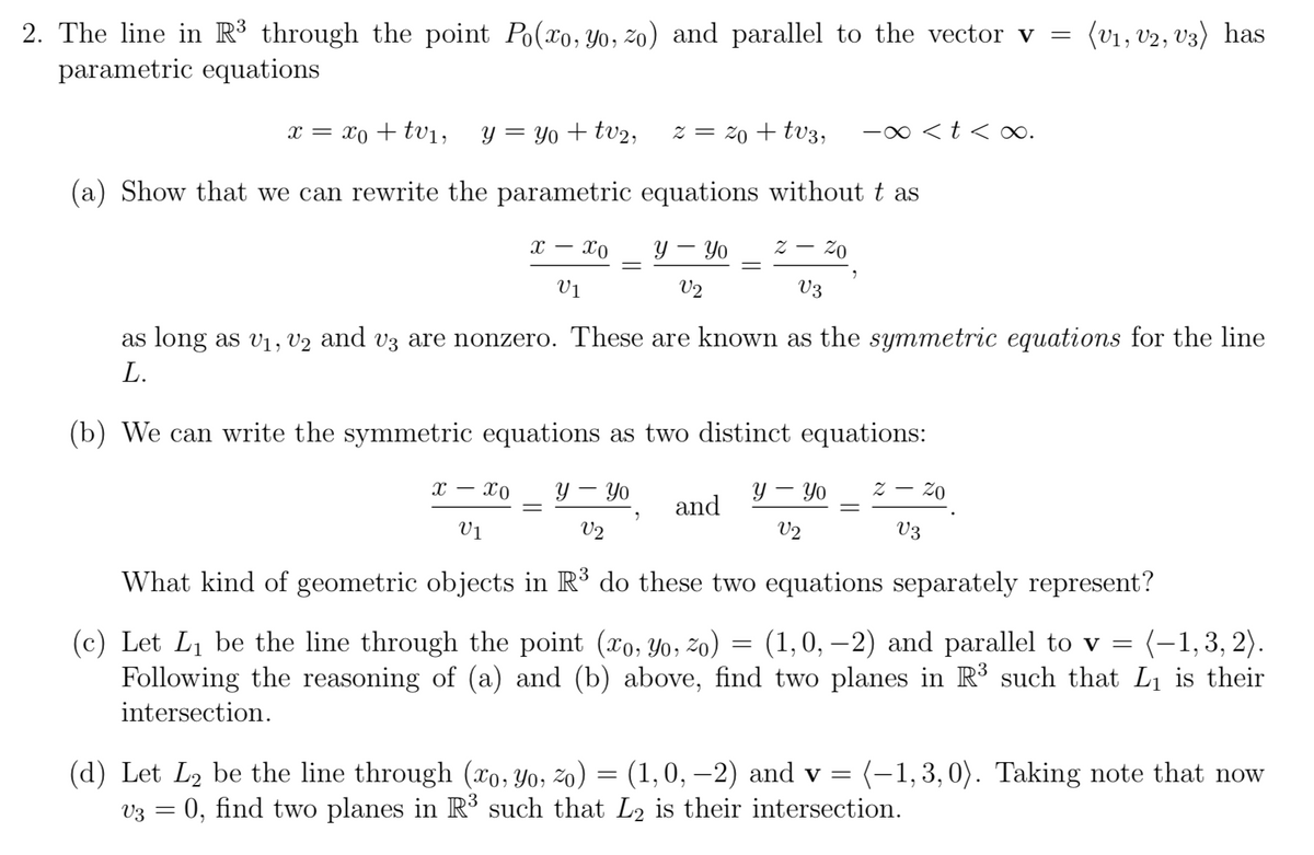 2. The line in R³ through the point Po(xo, Yo, zo) and parallel to the vector v = (v1, v2, V3) has
parametric equations
x = xo + tV1,
y = Yo + tv2,
z = 20 + tv3,
-0 <t < ∞.
(a) Show that we can rewrite the parametric equations without t as
- xo
Y – Yo
Vị
V2
V3
as long as v1, v2 and v3 are nonzero. These are known as the symmetric equations for the line
L.
(b) We can write the symmetric equations as two distinct equations:
x – x0
Y – Yo
y – Yo
z – 20
and
V1
V2
V2
V3
What kind of geometric objects in R³ do these two equations separately represent?
(c) Let L1 be the line through the point (xo, Yo, zo) = (1,0, –2) and parallel to v = (-1,3, 2).
Following the reasoning of (a) and (b) above, find two planes in R³ such that Li is their
intersection.
(d) Let L2 be the line through (x0, Yo, zo) = (1,0, –2) and v = (-1,3,0). Taking note that now
V3 = 0, find two planes in R such that L2 is their intersection.
