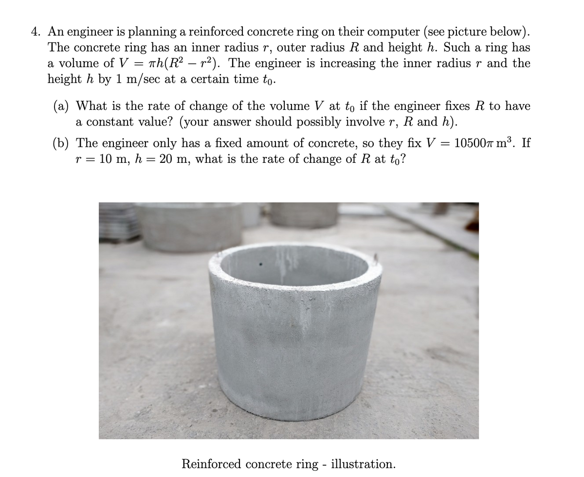 4. An engineer is planning a reinforced concrete ring on their computer (see picture below).
The concrete ring has an inner radius r, outer radius R and height h. Such a ring has
a volume of V = Th(R² – r²). The engineer is increasing the inner radius r and the
height h by 1 m/sec at a certain time to.
(a) What is the rate of change of the volume V at to if the engineer fixes R to have
a constant value? (your answer should possibly involve r, R and h).
(b) The engineer only has a fixed amount of concrete, so they fix V = 10500T m³. If
r = 10 m, h = 20 m, what is the rate of change of R at to?
Reinforced concrete ring - illustration.

