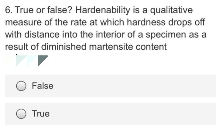 6. True or false? Hardenability is a qualitative
measure of the rate at which hardness drops off
with distance into the interior of a specimen as a
result of diminished martensite content
False
True

