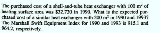 The purchased cost of a shell-and-tube heat exchanger with 100 m² of
heating surface area was $32,720 in 1990. What is the expected pur-
chased cost of a similar heat exchanger with 200 m? in 1990 and 1993?
The Marshall Swift Equipment Index for 1990 and 1993 is 915.1 and
964.2, respectively.
