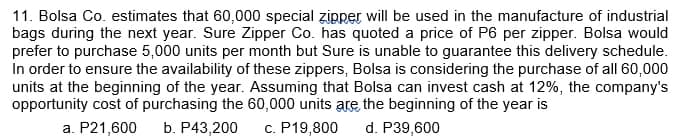 11. Bolsa Co. estimates that 60,000 special zipper will be used in the manufacture of industrial
bags during the next year. Sure Zipper Co. has quoted a price of P6 per zipper. Bolsa would
prefer to purchase 5,000 units per month but Sure is unable to guarantee this delivery schedule.
In order to ensure the availability of these zippers, Bolsa is considering the purchase of all 60,000
units at the beginning of the year. Assuming that Bolsa can invest cash at 12%, the company's
opportunity cost of purchasing the 60,000 units are the beginning of the year is
a. P21,600 b. P43,200 c. P19,800 d. P39,600