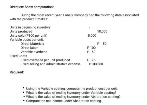 Direction: Show computations
During the most recent year, Lonely Company had the following data associated
with the product it makes:
Units in beginning inventory
Units produced
Units sold (P300 per unit)
Variable costs per unit:
Direct Materials
Direct labor
Variable overhead
Fixed Costs
Fixed overhead per unit produced
Fixed selling and administrative expense
Required:
8,000
P 100
P 50
P 25
10,000
P 50
P100,000
Using the Variable costing, compute the product cost per unit.
• What is the value of ending inventory under Variable costing?
• What is the value of ending inventory under Absorption costing?
Compute the net income under Absorption costing.