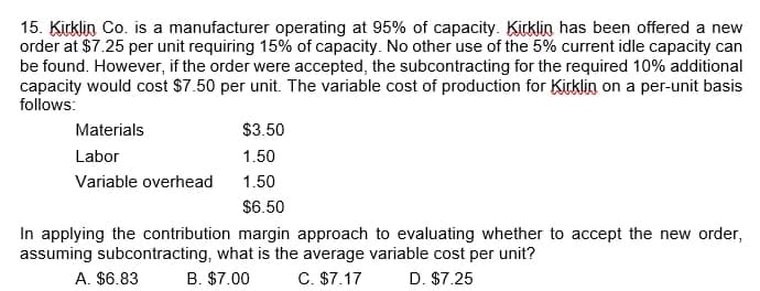 15. Kirklin Co. is a manufacturer operating at 95% of capacity. Kirklin has been offered a new
order at $7.25 per unit requiring 15% of capacity. No other use of the 5% current idle capacity can
be found. However, if the order were accepted, the subcontracting for the required 10% additional
capacity would cost $7.50 per unit. The variable cost of production for Kirklin on a per-unit basis
follows:
$3.50
1.50
1.50
$6.50
In applying the contribution margin approach to evaluating whether to accept the new order,
assuming subcontracting, what is the average variable cost per unit?
A. $6.83
B. $7.00
C. $7.17
D. $7.25
Materials
Labor
Variable overhead