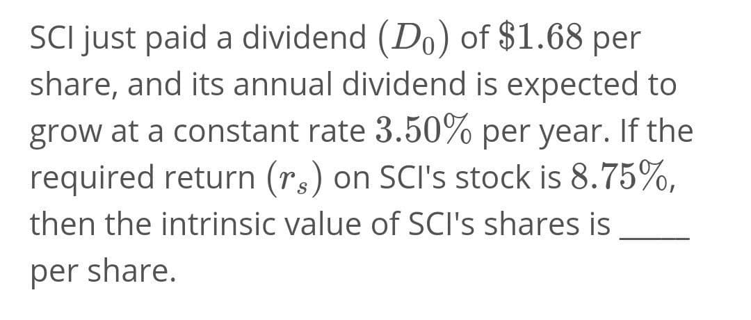 SCI just paid a dividend (Do) of $1.68 per
share, and its annual dividend is expected to
grow at a constant rate 3.50% per year. If the
required return (rs) on SCI's stock is 8.75%,
then the intrinsic value of SCI's shares is
per share.
