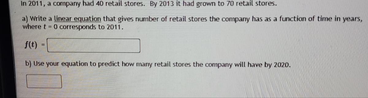 In 2011, a company had 40 retail stores. By 2013 it had grown to 70 retail stores.
a) Write a linear equation that gives number of retail stores the company has as a function of time in years,
where t= 0 corresponds to 2011.
f(t)
b) Use your equation to predict how many retail stores the company will have by 2020.
