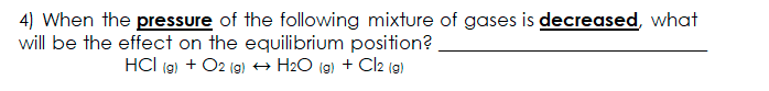 4) When the pressure of the following mixture of gases is decreased, what
will be the effect on the equilibrium position?
HCI (9) + O2 (g) → H2O (g) + Cl2 (9)
