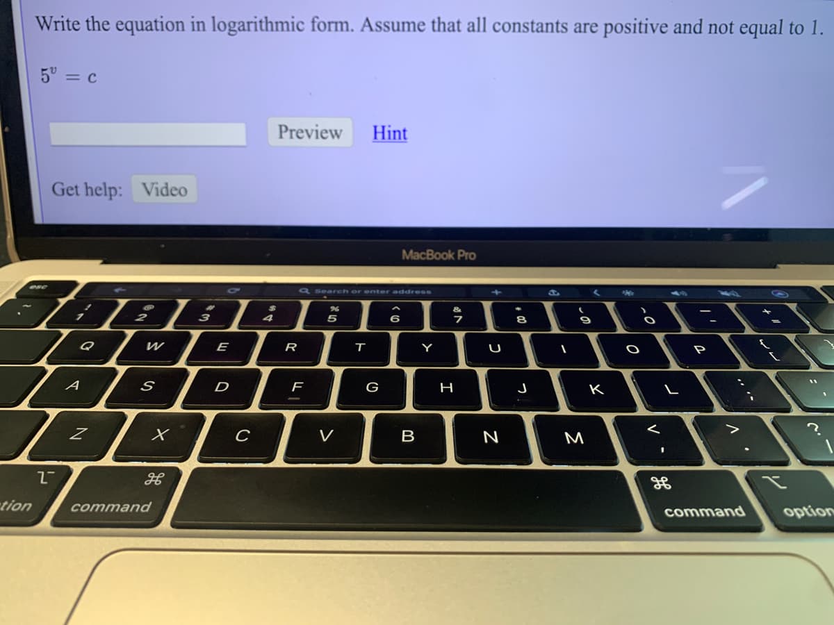 Write the equation in logarithmic form. Assume that all constants are positive and not equal to 1.
5° = c
Preview
Hint
Get help: Video
MacBook Pro
a Search or enter address
3
5
6
9
Q
E
R
т
Y
U
P
A
D
G
J
K
V
B
M
tion
command
command
option
|+ 0
