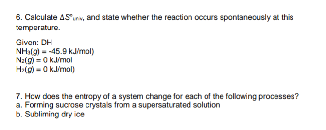 6. Calculate AS°univ, and state whether the reaction occurs spontaneously at this
temperature.
Given: DH
NH3(g) = -45.9 kJ/mol)
N2(9) = 0 kJ/mol
H2(9) = 0 kJ/mol)
7. How does the entropy of a system change for each of the following processes?
a. Forming sucrose crystals from a supersaturated solution
b. Subliming dry ice
