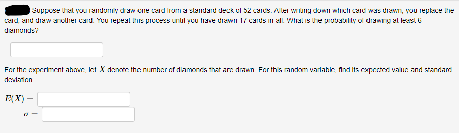 Suppose that you randomly draw one card from a standard deck of 52 cards. After writing down which card was drawn, you replace the
card, and draw another card. You repeat this process until you have drawn 17 cards in all. What is the probability of drawing at least 6
diamonds?
For the experiment above, let X denote the number of diamonds that are drawn. For this random variable, find its expected value and standard
deviation.
E(X)
O =
