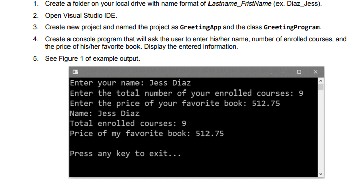 1. Create a folder on your local drive with name format of Lastname_FristName (ex. Diaz_Jess).
2. Open Visual Studio IDE.
3. Create new project and named the project as GreetingApp and the class GreetingProgram.
4. Create a console program that will ask the user to enter his/her name, number of enrolled courses, and
the price of his/her favorite book. Display the entered information.
5. See Figure 1 of example output.
Enter your name: Jess Diaz
Enter the total number of your enrolled courses: 9
Enter the price of your favorite book: 512.75
Name: Jess Diaz
Total enrolled courses: 9
Price of my favorite book: 512.75
Press any key to exit...

