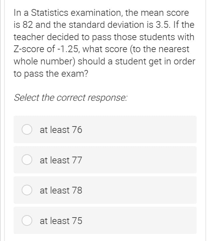 In a Statistics examination, the mean score
is 82 and the standard deviation is 3.5. If the
teacher decided to pass those students with
Z-score of -1.25, what score (to the nearest
whole number) should a student get in order
to pass the exam?
Select the correct response:
O at least 76
O at least 77
at least 78
O at least 75
