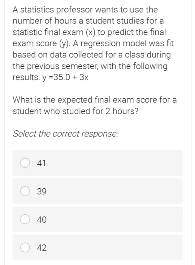A statistics professor wants to use the
number of hours a student studies for a
statistic final exam (x) to predict the final
exam score (y). A regression model was fit
based on data collected for a class during
the previous semester, with the following
results: y =35.0 + 3x
What is the expected final exam score for a
student who studied for 2 hours?
Select the correct response:
O 41
39
O 40
42
