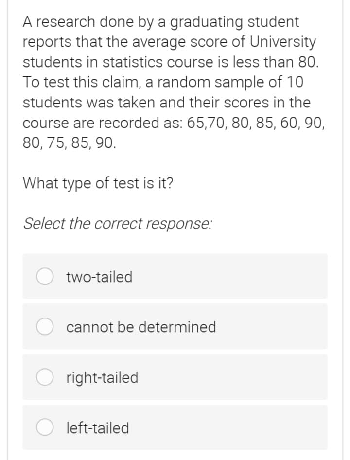 A research done by a graduating student
reports that the average score of University
students in statistics course is less than 80.
To test this claim, a random sample of 10
students was taken and their scores in the
course are recorded as: 65,70, 80, 85, 60, 90,
80, 75, 85, 90.
What type of test is it?
Select the correct response:
two-tailed
cannot be determined
O right-tailed
O left-tailed
