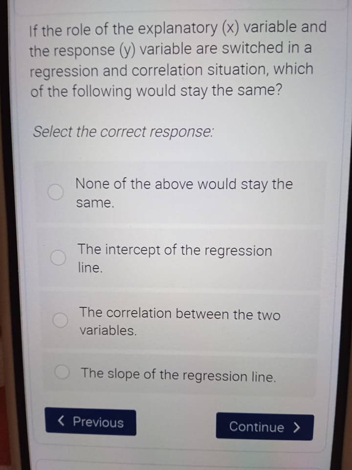 If the role of the explanatory (x) variable and
the response (y) variable are switched in a
regression and correlation situation, which
of the following would stay the same?
Select the correct response:
None of the above would stay the
same.
The intercept of the regression
line.
The correlation between the two
variables.
The slope of the regression line.
< Previous
Continue >
