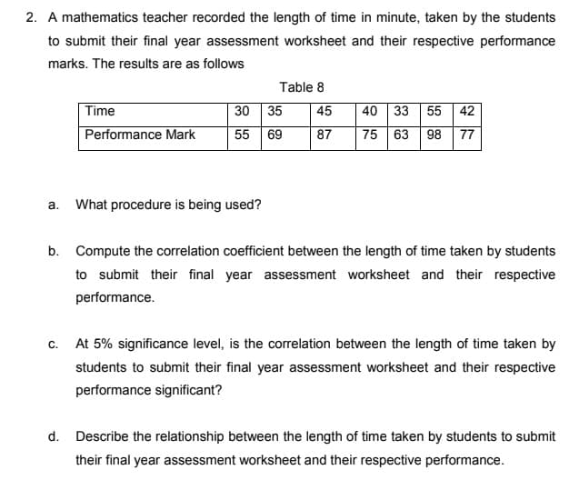 2. A mathematics teacher recorded the length of time in minute, taken by the students
to submit their final year assessment worksheet and their respective performance
marks. The results are as follows
Table 8
Time
40 33 55 42
30 35
55 69
45
Performance Mark
87
75 63 98 77
a.
What procedure is being used?
b. Compute the correlation coefficient between the length of time taken by students
to submit their final year assessment worksheet and their respective
performance.
c. At 5% significance level, is the correlation between the length of time taken by
students to submit their final year assessment worksheet and their respective
performance significant?
d. Describe the relationship between the length of time taken by students to submit
their final year assessment worksheet and their respective performance.
