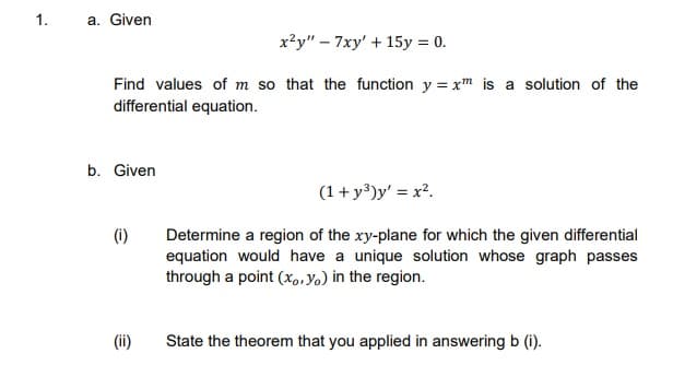1.
a. Given
x²y" – 7xy' + 15y = 0.
Find values of m so that the function y = xm is a solution of the
differential equation.
b. Given
(1+ y³)y' = x².
(i)
Determine a region of the xy-plane for which the given differential
equation would have a unique solution whose graph passes
through a point (x,.Yo) in the region.
(ii)
State the theorem that you applied in answering b (i).
