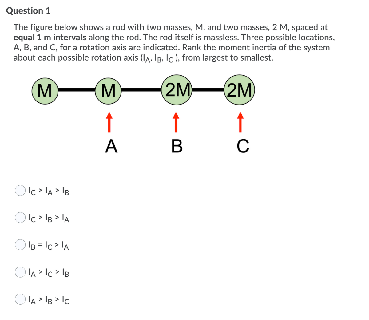Question 1
The figure below shows a rod with two masses, M, and two masses, 2 M, spaced at
equal 1 m intervals along the rod. The rod itself is massless. Three possible locations,
A, B, and C, for a rotation axis are indicated. Rank the moment inertia of the system
about each possible rotation axis (IA, IB, Ic ), from largest to smallest.
(M
M
2M
(2M
↑
↑
A
В
C
O Ic > lA > IB
Olc > lB > lA
O IB = Ic > lA
O lA > Ic > IB
O IA > IB > Ic
