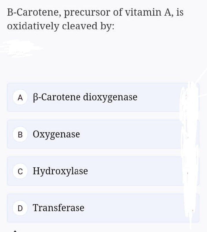 B-Carotene, precursor of vitamin A, is
oxidatively cleaved by:
A B-Carotene dioxygenase
B Oxygenase
C Hydroxylase
C
D Transferase
