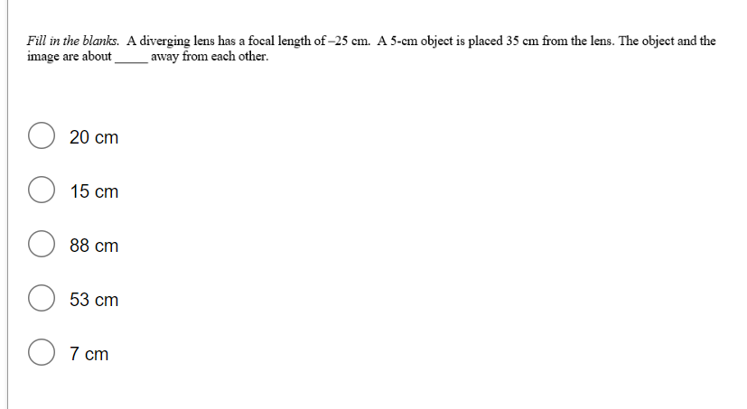 Fill in the blanks. A diverging lens has a focal length of –25 cm. A 5-cm object is placed 35 cm from the lens. The object and the
image are about
away from each other.
O 20 cm
O 15 cm
88 cm
53 cm
O 7 cm
