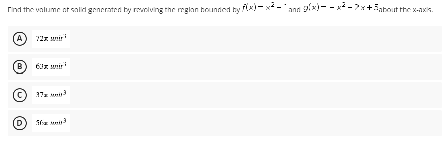 Find the volume of solid generated by revolving the region bounded by f(x) = x² + 1and g(x)= x² + 2x + 5about the x-axis.
A 72x unit ³
(B) 63л unit 3
Ⓒ37x unit ³
(D
56 unit ³