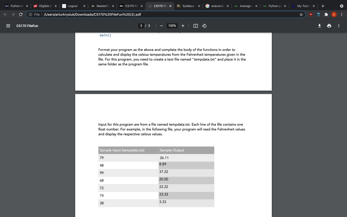 (^) Python fo ×
wex Eligible E> X
Logout
I MasterCla X
Bb CS170 Fil X
CS170 File X
Bb Syllabus c X
anaconda X
as Average o X
as Python pr X
My Tutori X
O File | JUsers/arturkrysiuk/Downloads/CS170%20FileFun%20(2).pdf
A
CS170 FileFun
3 / 3
100%
+ | O O
main()
Format your program as the above and complete the body of the functions in order to
calculate and display the celsius temperatures from the Fahrenheit temperatures given in the
file. For this program, you need to create a text file named "tempdata.txt" and place it in the
same folder as the program file.
Input for this program are from a file named tempdata.txt. Each line of the file contains one
float number. For example, in the following file, your program will read the Fahrenheit values
and display the respective celsius values.
Sample Input (tempdata.txt)
Sample Output
79
26.11
8.89
48
99
37.22
68
20.00
22.22
72
74
23.33
3.33
38
...
II
