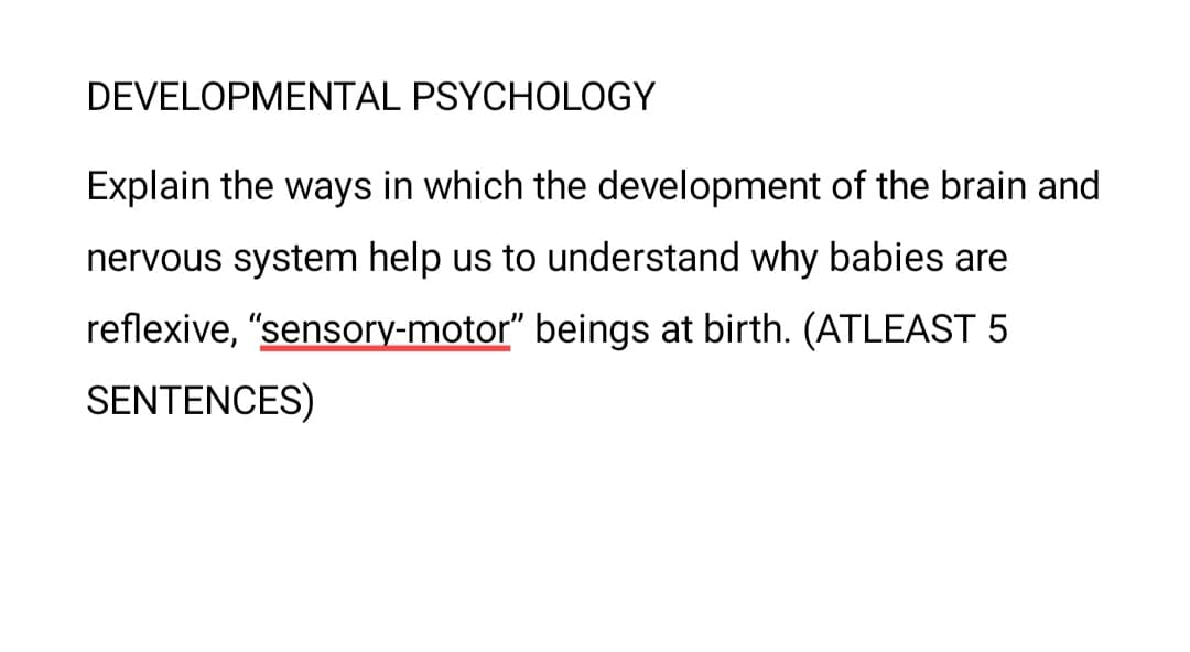 DEVELOPMENTAL PSYCHOLOGY
Explain the ways in which the development of the brain and
nervous system help us to understand why babies are
reflexive, "sensory-motor" beings at birth. (ATLEAST 5
SENTENCES)
