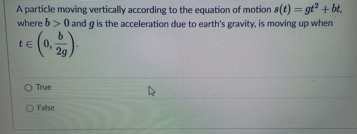 A particle moving vertically according to the equation of motion s(t) = gt + bt,
where b > 0 and g is the acceleration due to earth's gravity, is moving up when
b.
te 0,
2g
()
O True
O False

