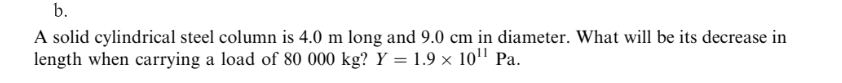 b.
A solid cylindrical steel column is 4.0 m long and 9.0 cm in diameter. What will be its decrease in
length when carrying a load of 80 000 kg? Y = 1.9 × 10" Pa.
