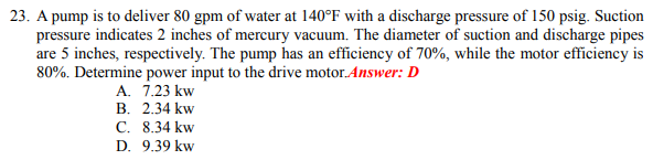 23. A pump is to deliver 80 gpm of water at 140°F with a discharge pressure of 150 psig. Suction
pressure indicates 2 inches of mercury vacuum. The diameter of suction and discharge pipes
are 5 inches, respectively. The pump has an efficiency of 70%, while the motor efficiency is
80%. Determine power input to the drive motor.Answer: D
A. 7.23 kw
B. 2.34 kw
C. 8.34 kw
D. 9.39 kw
