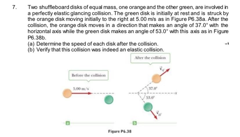 7.
Two shuffleboard disks of equal mass, one orange and the other green, are involved in
a perfectly elastic glancing collision. The green disk is initially at rest and is struck by
the orange disk moving initially to the right at 5.00 m/s as in Figure P6.38a. After the
collision, the orange disk moves in a direction that makes an angle of 37.0° with the
horizontal axis while the green disk makes an angle of 53.0° with this axis as in Figure
P6.38b.
(a) Determine the speed of each disk after the collision.
(b) Verify that this collision was indeed an elastic collision.
After the collision
Before the collision
5.00 m/s
37.0
53.0
Figure P6.38
