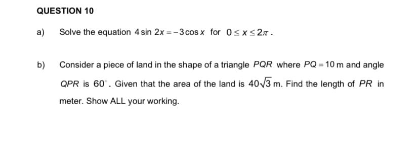 QUESTION 10
a)
Solve the equation 4 sin 2x = -3 cos x for 0sx<27.
b) Consider a piece of land in the shape of a triangle PQR where PQ = 10m and angle
QPR is 60'. Given that the area of the land is 40/3 m. Find the length of PR in
meter. Show ALL your working.
