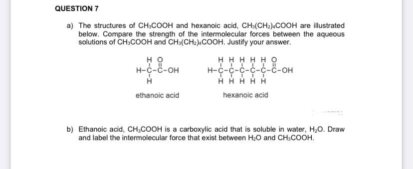 QUESTION 7
a) The structures of CH3COOH and hexanoic acid, CH3(CH2)ACOOH are illustrated
below. Compare the strength of the intermolecular forces between the aqueous
solutions of CH3COOH and CH3(CH2)«COOH. Justify your answer.
но
Н-с-с-он
ннннно
Н-с-с-с-с-с-ҫ-он
H H H HH
ethanoic acid
hexanoic acid
b) Ethanoic acid, CH3COOH is a carboxylic acid that is soluble in water, H2O. Draw
and label the intermolecular force that exist between H20 and CH3COOH.

