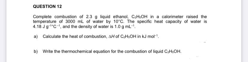 QUESTION 12
Complete combustion of 2.3 g liquid ethanol, C2H5OH in a calorimeter raised the
temperature of 3000 mL of water by 10°C. The specific heat capacity of water is
4.18 Jg-1°C-1, and the density of water is 1.0 g mL-1.
a) Calculate the heat of combustion, AH of C2HSOH in kJ mol-'.
b) Write the thermochemical equation for the combustion of liquid C2HSOH.
