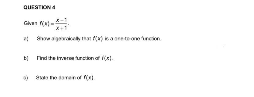 QUESTION 4
X-1
Given f(x) =-
X+1
a)
Show algebraically that f(x) is a one-to-one function.
b)
Find the inverse function of f(x).
c)
State the domain of f(x).
