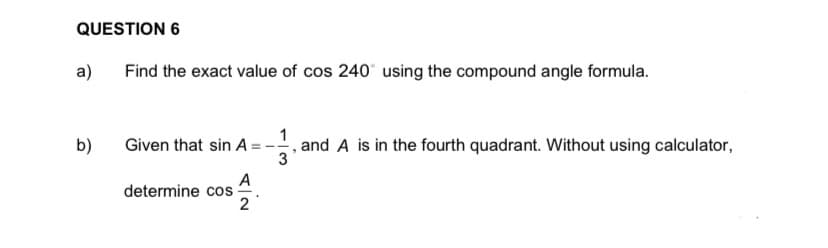 QUESTION 6
a)
Find the exact value of cos 240 using the compound angle formula.
1
, and A is in the fourth quadrant. Without using calculator,
3
b)
Given that sin A =-
A
determine cos
2
