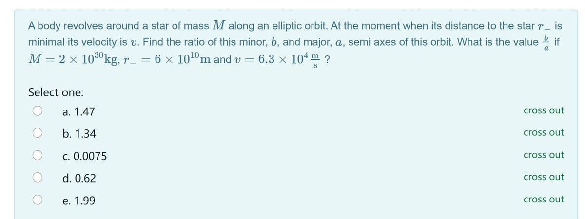 A body revolves around a star of mass M along an elliptic orbit. At the moment when its distance to the star r_ is
minimal its velocity is v. Find the ratio of this minor, b, and major, a, semi axes of this orbit. What is the value
if
M = 2 x 1030kg, r_ = 6 × 101ºm and v =
6.3 x 104 m ?
S
Select one:
а. 1.47
cross out
b. 1.34
cross out
c. 0.0075
cross out
d. 0.62
cross out
e. 1.99
cross out
