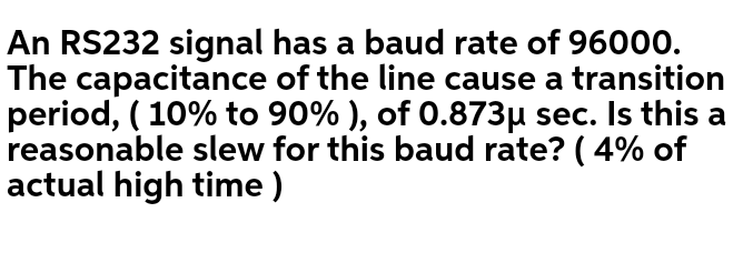 An RS232 signal has a baud rate of 96000.
The capacitance of the line cause a transition
period, ( 10% to 90% ), of 0.873µ sec. Is this a
reasonable slew for this baud rate? ( 4% of
actual high time )
