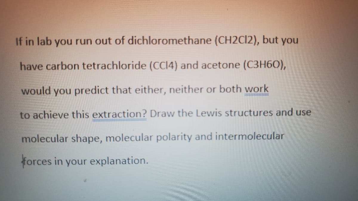 If in lab you run out of dichloromethane (CH2C12), but you
have carbon tetrachloride (CCI4) and acetone (C3H60),
would you predict that either, neither or both work
to achieve this extraction? Draw the Lewis structures and use
molecular shape, molecular polarity and intermolecular
forces in your explanation.
